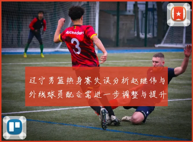 辽宁男篮热身赛失误分析赵继伟与外线球员配合需进一步调整与提升