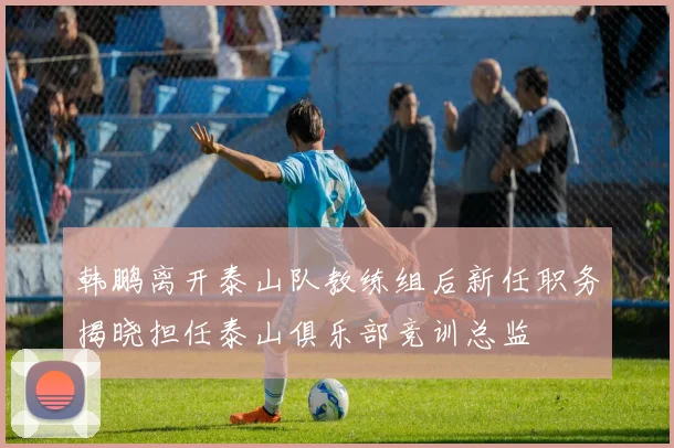 韩鹏离开泰山队教练组后新任职务揭晓担任泰山俱乐部竞训总监