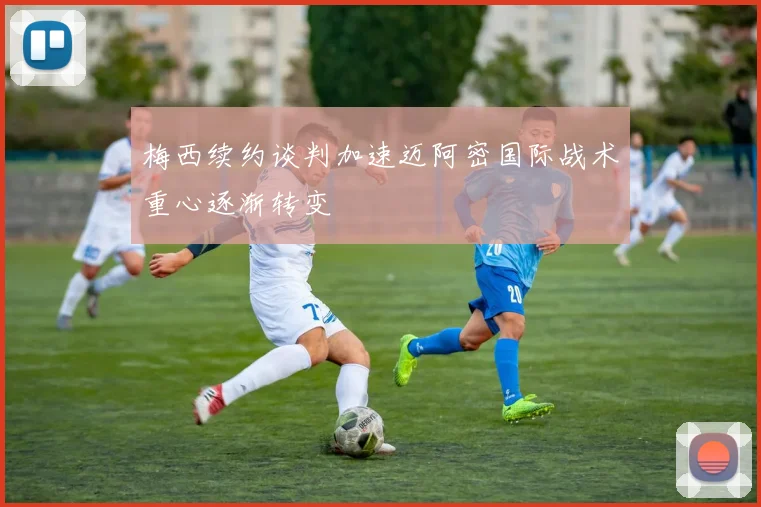 梅西续约谈判加速迈阿密国际战术重心逐渐转变