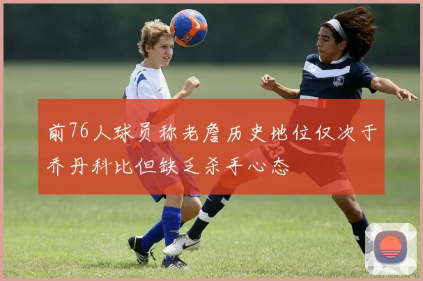 前76人球员称老詹历史地位仅次于乔丹科比但缺乏杀手心态