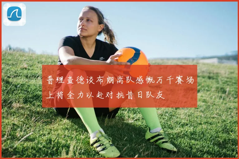 普理查德谈布朗离队感慨万千赛场上将全力以赴对抗昔日队友