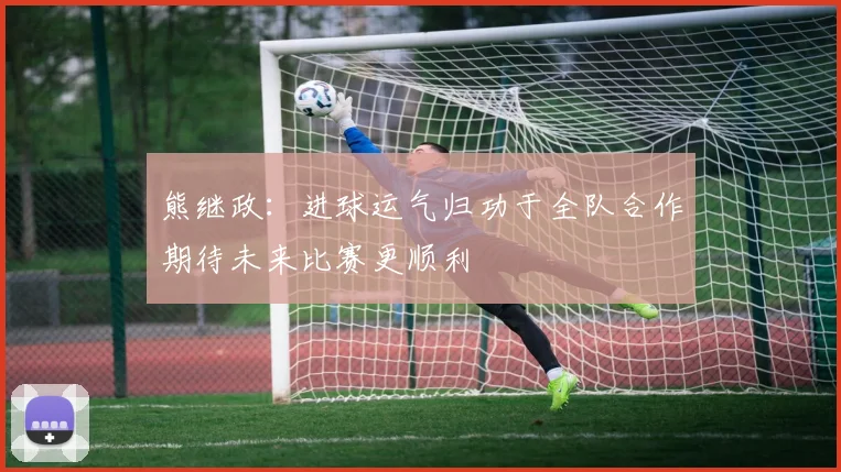 熊继政：进球运气归功于全队合作期待未来比赛更顺利