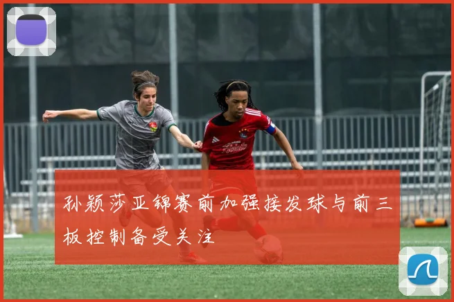 孙颖莎亚锦赛前加强接发球与前三板控制备受关注