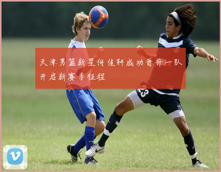 天津男篮新星何佳轩成功晋升一队开启新赛季征程