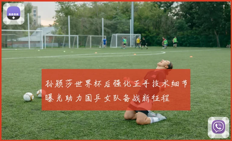 孙颖莎世界杯后强化正手技术细节曝光助力国乒女队备战新征程