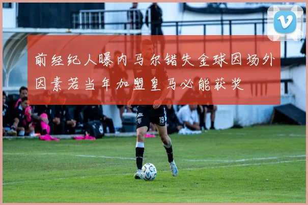 前经纪人曝内马尔错失金球因场外因素若当年加盟皇马必能获奖