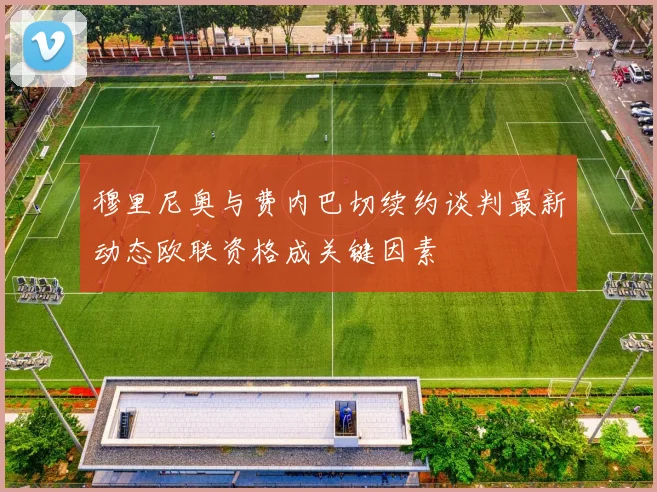 穆里尼奥与费内巴切续约谈判最新动态欧联资格成关键因素