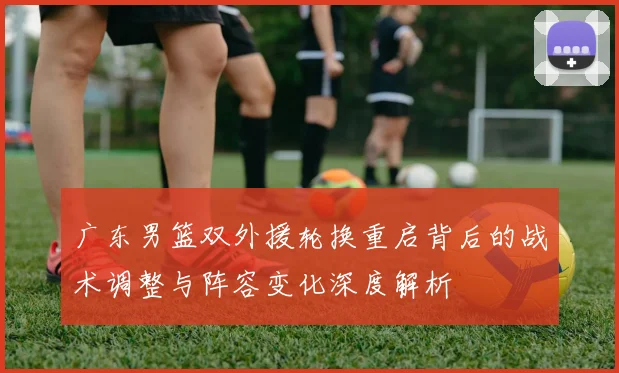 广东男篮双外援轮换重启背后的战术调整与阵容变化深度解析