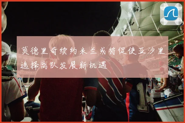 莫德里奇续约米兰或将促使亚沙里选择离队发展新机遇