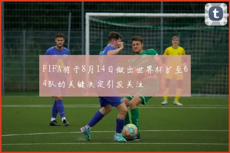 FIFA将于8月14日做出世界杯扩至64队的关键决定引发关注